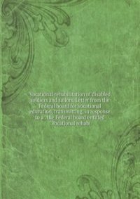 Vocational rehabilitation of disabled soldiers and sailors. Letter from the Federal board for vocational education, transmitting, in response to a . the Federal board entitled "Vocational rehabi