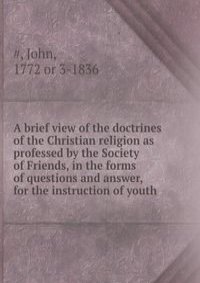 A brief view of the doctrines of the Christian religion as professed by the Society of Friends, in the forms of questions and answer, for the instruction of youth