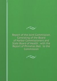Report of the Joint Commission, Consisting of the Board of Harbor Commissioners and State Board of Health . with the Report of Phinehas Ball . to the Commission