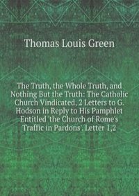 The Truth, the Whole Truth, and Nothing But the Truth: The Catholic Church Vindicated, 2 Letters to G. Hodson in Reply to His Pamphlet Entitled 'the Church of Rome's Traffic in Pardons'. Letter 1,2