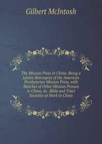 The Mission Press in China: Being a Jubilee Retrospect of the American Presbyterian Mission Press, with Sketches of Other Mission Presses in China, As . Bible and Tract Societies at Work in China