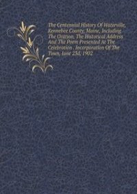The Centennial History Of Waterville, Kennebee County, Maine, Including The Oration, The Historical Address And The Poem Presented At The Celebration . Incorporation Of The Town, June 23d, 1902