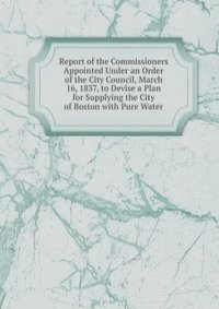 Report of the Commissioners Appointed Under an Order of the City Council, March 16, 1837, to Devise a Plan for Supplying the City of Boston with Pure Water