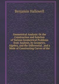 Geometrical Analysis: Or the Construction and Solution of Various Geometrical Problems from Analysis, by Geometry, Algebra, and the Differential . and a Mode of Constructing Curves of the