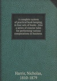 A complete system of practical book keeping, in four sets of books . Also a series of concise rules for performing various computations in business
