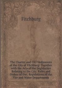 The Charter and City Ordinances of the City of Fitchburg: Together with the Acts of the Legislature Relating to the City. Rules and Orders of the . Regulations of the Fire and Water Departments
