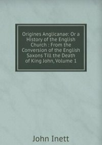 Origines Anglicanae: Or a History of the English Church : From the Conversion of the English Saxons Till the Death of King John, Volume 1