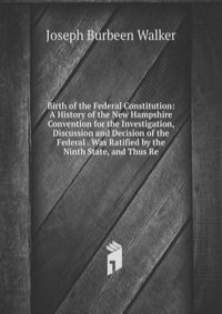 Birth of the Federal Constitution: A History of the New Hampshire Convention for the Investigation, Discussion and Decision of the Federal . Was Ratified by the Ninth State, and Thus Re