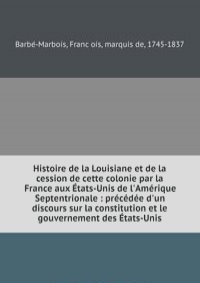 Histoire de la Louisiane et de la cession de cette colonie par la France aux Etats-Unis de l'Amerique Septentrionale : precedee d'un discours sur la constitution et le gouvernement des Etats-Unis