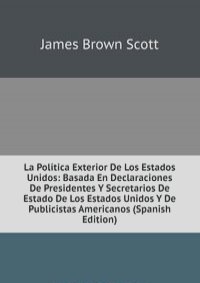 La Politica Exterior De Los Estados Unidos: Basada En Declaraciones De Presidentes Y Secretarios De Estado De Los Estados Unidos Y De Publicistas Americanos (Spanish Edition)