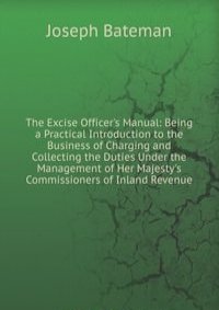 The Excise Officer's Manual: Being a Practical Introduction to the Business of Charging and Collecting the Duties Under the Management of Her Majesty's Commissioners of Inland Revenue
