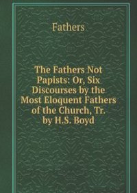 The Fathers Not Papists: Or, Six Discourses by the Most Eloquent Fathers of the Church, Tr. by H.S. Boyd