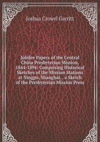Jubilee Papers of the Central China Presbyterian Mission, 1844-1894: Comprising Historical Sketches of the Mission Stations at Ningpo, Shanghai, . a Sketch of the Presbyterian Mission Press