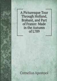 A Picturesque Tour Through Holland, Brabant, and Part of France: Made in the Autumn of L789