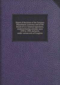 Digest of decisions of the Treasury Department (customs) and of the Board of U.S. General Appraisers, rendered during calendar years 1898 to 1903, inclusive, under various acts of Congress