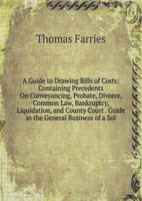 A Guide to Drawing Bills of Costs: Containing Precedents On Conveyancing, Probate, Divorce, Common Law, Bankruptcy, Liquidation, and County Court . Guide in the General Business of a Sol