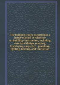 The building trades pocketbook; a handy manual of reference on building construction, including structural design, masonry, bricklaying, carpentry, . plumbing, lighting, heating, and ventilation