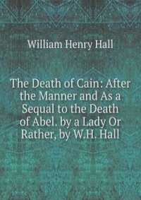 The Death of Cain: After the Manner and As a Sequal to the Death of Abel. by a Lady Or Rather, by W.H. Hall.
