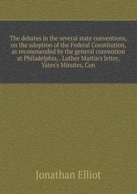 The debates in the several state conventions, on the adoption of the Federal Constitution, as recommended by the general convention at Philadelphia, . Luther Martin's letter, Yates's Minutes, Con
