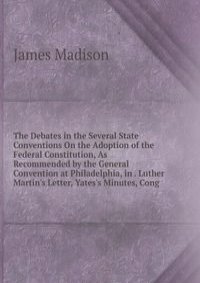 The Debates in the Several State Conventions On the Adoption of the Federal Constitution, As Recommended by the General Convention at Philadelphia, in . Luther Martin's Letter, Yates's Minutes, Cong