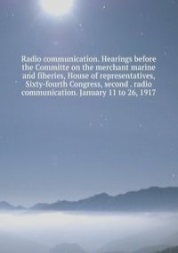Radio communication. Hearings before the Committe on the merchant marine and fiheries, House of representatives, Sixty-fourth Congress, second . radio communication. January 11 to 26, 1917