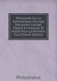 Philostrate Sur La Gymnastique: Ouvrage Decouvert, Corrige, Traduit En Francais, Et Publie Pour La Premiere Fois (French Edition)