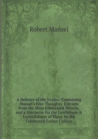 A Defence of the Drama: Containing Mansel's Free Thoughts, Extracts from the Most Celebrated Writers, and a Discourse On the Lawfulness & Unlawfulness of Plays, by the Celebrated Father Caffaro
