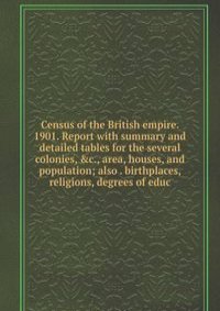 Census of the British empire. 1901. Report with summary and detailed tables for the several colonies, &c., area, houses, and population; also . birthplaces, religions, degrees of educ