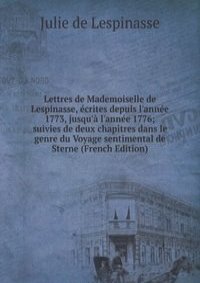 Lettres de Mademoiselle de Lespinasse, ecrites depuis l'annee 1773, jusqu'a l'annee 1776; suivies de deux chapitres dans le genre du Voyage sentimental de Sterne (French Edition)