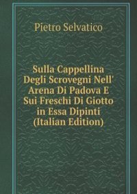 Sulla Cappellina Degli Scrovegni Nell' Arena Di Padova E Sui Freschi Di Giotto in Essa Dipinti (Italian Edition)