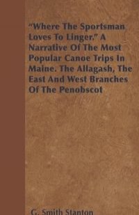 "Where the Sportsman Loves to Linger." a Narrative of the Most Popular Canoe Trips in Maine. the Allagash, the East and West Branches of the Penobscot