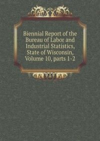 Biennial Report of the Bureau of Labor and Industrial Statistics, State of Wisconsin, Volume 10, parts 1-2