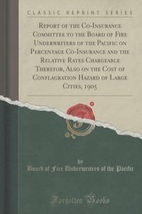 Report of the Co-Insurance Committee to the Board of Fire Underwriters of the Pacific on Percentage Co-Insurance and the Relative Rates Chargeable Therefor, Also on the Cost of Conflagration Hazard of Large Cities, 1905 (Classic Reprint)