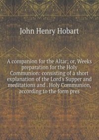 A companion for the Altar; or, Weeks preparation for the Holy Communion: consisting of a short explanation of the Lord's Supper and meditations and . Holy Communion, according to the form pres