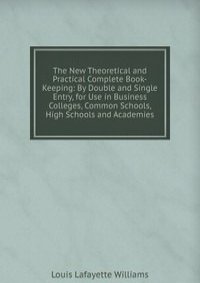 The New Theoretical and Practical Complete Book-Keeping: By Double and Single Entry, for Use in Business Colleges, Common Schools, High Schools and Academies
