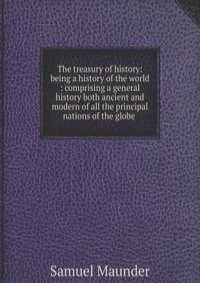 The treasury of history: being a history of the world : comprising a general history both ancient and modern of all the principal nations of the globe .