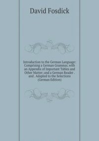 Introduction to the German Language: Comprising a German Grammar, with an Appendix of Important Tables and Other Matter; and a German Reader . and . Adapted to the Selections (German Edition)