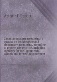 Canadian modern accounting: a treatise on bookkeeping and elementary accounting, according to present day practice, including exercises for the . commercial schools and for self-advancement