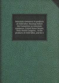 Interstate commerce in products of child labor. Hearings before the Committee on interstate commerce, United States Senate, Sixty-fourth Congress, . in the products of child labor, and for o