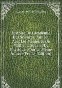 Histoire De L'academie Des Sciences: Annee . Avec Les Memoires De Mathematique Et De Physique, Pour La Meme Annee, (French Edition)
