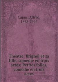 Theatre: Brignol et sa fille, comedie en trois actes; Petites folles, comedie en trois actes