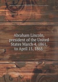Abraham Lincoln, president of the United States March 4, 1861, to April 15, 1865