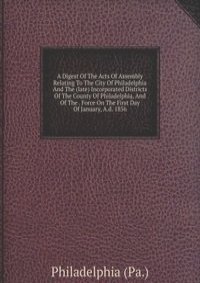 A Digest Of The Acts Of Assembly Relating To The City Of Philadelphia And The (late) Incorporated Districts Of The County Of Philadelphia, And Of The . Force On The First Day Of January, A.d. 1856