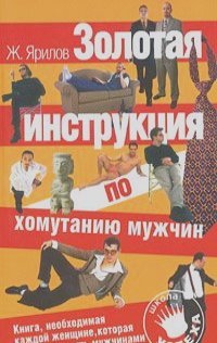 Женя Ярилов - Золотая инструкция по хомутанию мужчин. Книга, необходимая каждой женщине, которая хочет управлять мужчинами