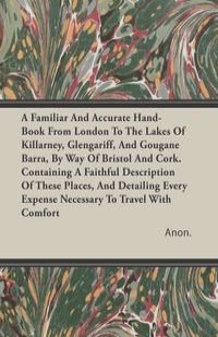 A Familiar And Accurate Hand-Book From London To The Lakes Of Killarney, Glengariff, And Gougane Barra, By Way Of Bristol And Cork. Containing A Faithful Description Of These Places, And Detailing Every Expense Necessary To Travel With Comfort