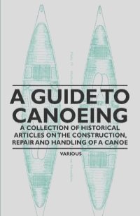 A Guide to Canoeing - A Collection of Historical Articles on the Construction, Repair and Handling of a Canoe