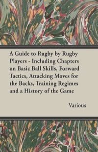 A Guide to Rugby by Rugby Players - Including Chapters on Basic Ball Skills, Forward Tactics, Attacking Moves for the Backs, Training Regimes and a