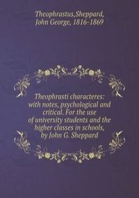 Theophrasti characteres: with notes, psychological and critical. For the use of university students and the higher classes in schools, by John G. Sheppard